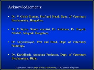 Major credit seminar, Dept of Vety. Biochemistry, VCH, Hebbal, Bangalore
Acknowledgements:
• Dr. V Girish Kumar, Prof and Head, Dept. of Veterinary
Biochemistry, Bangalore.
• Dr. V Sejian, Senior scientist; Dr. Krishnan, Dr. Bagath,
NIANP, Adugodi, Bangalore.
• Dr. Satyanarayan, Prof and Head, Dept. of Veterinary
Pathology.
• Dr. Karthikesh, Associate Professor, Dept. of Veterinary
Biochemistry, Bidar.
 