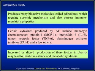 Major credit seminar, Dept of Vety. Biochemistry, VCH, Hebbal, Bangalore
Produces many bioactive molecules, called adipokines, which
regulate systemic metabolism and also possess immuno-
regulatory properties.
Increased or altered production of these factors in obesity
may lead to insulin resistance and metabolic syndrome.
Introduction contd..
Certain cytokines produced by AT include monocyte
chemoattractant protein-1 (MCP-1), interleukin 6 (IL-6),
tumor necrosis factor (TNF-α), plasminogen activator
inhibitor (PAI-1) and a few others.
 