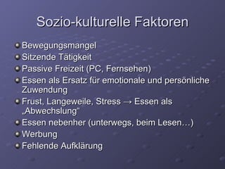 Sozio-kulturelle Faktoren Bewegungsmangel Sitzende Tätigkeit Passive Freizeit (PC, Fernsehen) Essen als Ersatz für emotionale und persönliche Zuwendung Frust, Langeweile, Stress  -> Essen als „Abwechslung“ Essen nebenher (unterwegs, beim Lesen…) Werbung Fehlende Aufklärung 