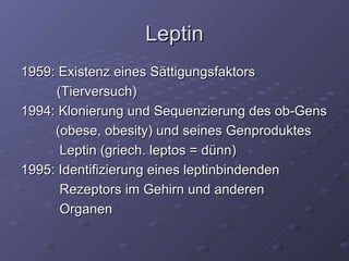 Leptin 1959: Existenz eines Sättigungsfaktors   (Tierversuch) 1994: Klonierung und Sequenzierung des ob-Gens  (obese, obesity) und seines Genproduktes   Leptin (griech. leptos = dünn)  1995: Identifizierung eines leptinbindenden    Rezeptors im Gehirn und anderen    Organen  