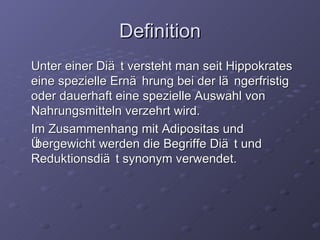 Definition Unter einer Diät versteht man seit Hippokrates eine spezielle Ern ähr ung bei der l äng erfristig oder dauerhaft eine spezielle Auswahl von Nahrungsmitteln verzehrt wird. Im Zusammenhang mit Adipositas und Übergewicht werden die Begriffe Diät und Reduktionsdiät synonym verwendet. 