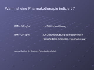 Wann ist eine Pharmakotherapie indiziert ? BMI > 30 kg/m 2  zur Diät-Unterstützung  BMI > 27 kg/m 2  zur Diätunterstützung bei bestehenden Risikofaktoren (Diabetes, Hypertonie u.a.) nach der Leitlinie der Deutschen Adipositas Gesellschaft 