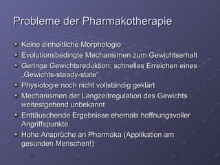 Probleme der Pharmakotherapie Keine einheitliche Morphologie Evolutionsbedingte Mechanismen zum Gewichtserhalt Geringe Gewichtsreduktion; schnelles Erreichen eines „Gewichts-steady-state“ Physiologie noch nicht vollständig geklärt Mechanismen der Langzeitregulation des Gewichts weitestgehend unbekannt Enttäuschende Ergebnisse ehemals hoffnungsvoller Angriffspunkte Hohe Ansprüche an Pharmaka (Applikation am gesunden Menschen!) 
