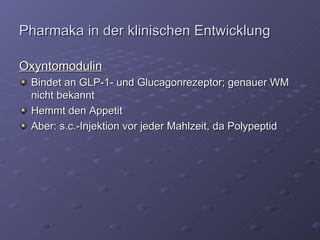 Pharmaka in der klinischen Entwicklung Oxyntomodulin Bindet an GLP-1- und Glucagonrezeptor; genauer WM nicht bekannt Hemmt den Appetit Aber: s.c.-Injektion vor jeder Mahlzeit, da Polypeptid 