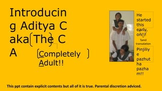 Introducin
g Aditya C
aka The C
A
This ppt contain explicit contents but all of it is true. Parental discretion adviced.
Completely
Adult!!
Pinjiliy
e
pazhut
ha
pazha
m!!
He
started
this
early
on!!!
Tamil
transalation
 