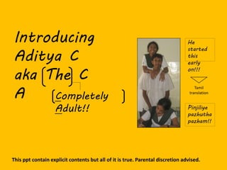 Introducing
Aditya C
aka The C
A
This ppt contain explicit contents but all of it is true. Parental discretion advised.
Completely
Adult!! Pinjiliye
pazhutha
pazham!!
He
started
this
early
on!!!
Tamil
translation
 