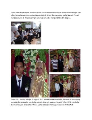 Tahun 2008 Ikut Program beasiswa Kuliah Teknisi Komputer Jaringan Universitas Sriwijaya, satu
tahun kemudian pergi merantau dan menikah di Bekasi dan membuka usaha Warnet. Pernah
mencoba kuliah di BSI Jatiwaringin selama 2 semester mengambil Double Degree.
Tahun 2011 bekerja sebagai IT Support di PT Mitra Buana Komputindo, berhenti di tahun yang
sama dan berwirausaha membuka warnet, rt rw net, layanan hostpot. Tahun 2012 membuka
dan membangun data center Online Game sekaligus mensupport koneksi RT RW Net.
 