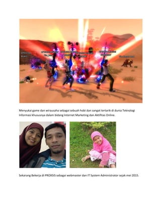 Menyukai game dan wirausaha sebagai sebuah hobi dan sangat tertarik di dunia Teknologi
Informasi khususnya dalam bidang Internet Marketing dan Aktifitas Online.
Sekarang Bekerja di PROXSIS sebagai webmaster dan IT System Administrator sejak mei 2015.
 