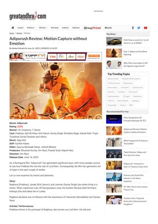 Home Movies Reviews
Adipurush Review: Motion Capture without
Emotion
By Venkat Arikatla On June 16 , 2023 | UPDATED 12:34 IST
Movie: Adipurush
Rating: 2.5/5
Banner: UV Creations, T Series
Cast: Prabhas, Saif Ali Khan, Kriti Sanon, Sunny Singh, Devdatta Nage, Vatsal Seth, Trupti
Toradmal, Sonal Chauhan and others
Music: Ajay-Atul
DOP: Karthik Palani
Editor: Apurva Motiwale Sahai, Ashish Mhatre
Producers: Bhushan Kumar, Om Raut, Prasad Sutar, Rajesh Nair,
Direction: Om Raut
Release Date: June 16, 2023
As a Ramayana 몭lm, "Adipurush" has generated signi몭cant buzz, with many people curious
to see how Prabhas 몭ts into the role of Lord Ram. Consequently, the 몭lm has garnered a lot
of hype in the past couple of weeks.
Let us now examine its merits and demerits.
Story:
Raghava (Prabhas), Janaki (Kriti Sanon), and Laxman (Sunny Singh) are exiles living in a
forest. When Lakshman cuts off Soorpanaka's nose, her brother Ravana (Saif Ali Khan)
kidnaps Sita and takes her to Lanka.
Raghava declares war on Ravana with the assistance of Hanuman (Devadatta) and Vanara
Sena.
Artistes’ Performances:
Prabhas shines in his portrayal of Raghava, also known as Lord Ram. His tall and
Top News
Rolls-Royce unveils its 1st all
electric car at $486K
Day 1: Adipurush Excellent
Opening
Why Most Journalists In AP
Are Against Jagan Govt?
Top Trending Topics
Bheemla Nayak Aadavallu Meeku Johaarlu
Trivikram Srinivas Radhe Shyam
Pawan Kalyan Chiranjeevi Sai Dharam Tej
Samantha Rashmika Sharwanand
Maha Samudram CM Jagan Balakrishna
CM KCR Andhra Pradesh Telangana
Pooja Hegde Acharya RRR
Recommended For You
Mass Resignation Of
Female Employees At TCS
Adipurush Review: Motion
Capture without Emotion
What Happened To Pawan's
Third Wife?
Tweet Review: 'Adipurush',
rst day, rst show
Adipurush: 'Hanuman's
Seat' In Theatres Goes Viral
Actress says South lm
industry is all about
nepotism
Pic Talk: Varun and Lavanya
Thank Fans
Another Hero Tying the
Knot with a Businessman's
Daughter?
Advertisement
 Latest Politics  Movies  Reviews Gallery Opinion 몭몭몭   
 
