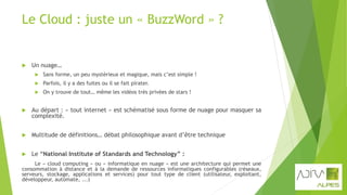 Le Cloud : juste un « BuzzWord » ?
 Un nuage…
 Sans forme, un peu mystérieux et magique, mais c’est simple !
 Parfois, il y a des fuites ou il se fait pirater.
 On y trouve de tout… même les vidéos très privées de stars !
 Au départ : « tout internet » est schématisé sous forme de nuage pour masquer sa
complexité.
 Multitude de définitions… débat philosophique avant d’être technique
 Le “National Institute of Standards and Technology” :
Le « cloud computing » ou « informatique en nuage » est une architecture qui permet une
consommation à distance et à la demande de ressources informatiques configurables (réseaux,
serveurs, stockage, applications et services) pour tout type de client (utilisateur, exploitant,
développeur, automate, ...)
 