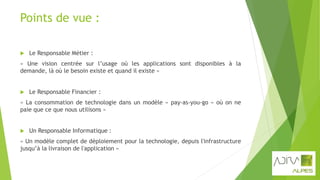 Points de vue :
 Le Responsable Métier :
« Une vision centrée sur l’usage où les applications sont disponibles à la
demande, là où le besoin existe et quand il existe »
 Le Responsable Financier :
« La consommation de technologie dans un modèle « pay-as-you-go » où on ne
paie que ce que nous utilisons »
 Un Responsable Informatique :
« Un modèle complet de déploiement pour la technologie, depuis l'infrastructure
jusqu’à la livraison de l'application »
 