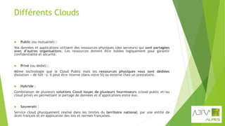 Différents Clouds
 Public (ou mutualisé) :
Vos données et applications utilisent des ressources physiques (des serveurs) qui sont partagées
avec d’autres organisations. Les ressources doivent être isolées logiquement pour garantir
confidentialité et sécurité.
 Privé (ou dédié) :
Même technologie que le Cloud Public mais les ressources physiques vous sont dédiées
(Isolation « de fait »). Il peut être interne (dans votre SI) ou externe chez un prestataire.
 Hybride :
Combinaison de plusieurs solutions Cloud issues de plusieurs fournisseurs (cloud public et/ou
cloud privé) en permettant le partage de données et d’applications entre eux.
 Souverain :
Service cloud physiquement réalisé dans les limites du territoire national, par une entité de
droit français et en application des lois et normes françaises.
 