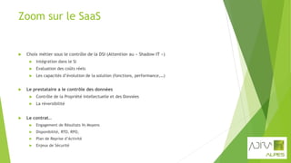 Zoom sur le SaaS
 Choix métier sous le contrôle de la DSI (Attention au « Shadow IT »)
 Intégration dans le SI
 Evaluation des coûts réels
 Les capacités d’évolution de la solution (fonctions, performance,…)
 Le prestataire a le contrôle des données
 Contrôle de la Propriété Intellectuelle et des Données
 La réversibilité
 Le contrat…
 Engagement de Résultats Vs Moyens
 Disponibilité, RTO, RPO,
 Plan de Reprise d’Activité
 Enjeux de Sécurité
 