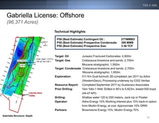 TSX.V: ADL


   Gabriella License: Offshore
   (96,371 Acres)
                             Technical Highlights

                              P50 (Best Estimate) Contingent Oil :             277MMBO
                              P50 (Best Estimate) Prospective Condensate:      398 MMB
                              P50 (Best Estimate) Prospective Gas:             3.56 TCF


                             Target: Oil        Jurassic Fractured Carbonates: 4,900m
                             Target: Gas        Cretaceous limestone and sands: 2,700m
                                                Miocene stratigraphic: 1,950m
                             Target: Condensate Cretaceous limestone and sands: 2,700m
                                                 Miocene stratigraphic: 1,950m
                             Exploration:       511 Km Dual Azimuth 3D completed Jan 2011 by Adira
                                                (WesternGeco), Processing underway by CGG Veritas
                             Resource Report: Completed September 2011 by Gustavson Associates
                             Prior Drilling:    Yam Yafo-1 Well :Drilled in 90’s to 5,823m, tested 500 bopd
                                                (44-47 API)
                             Drilling:          Shallow water 120 to 200 meters. Jack-Up or Floater
                             Operator:          Adira Energy 15% Working Interest plus 15% back-in option
                                                from Modiin Energy, at cost. Approximate 10% ORRI
                             Partners:          Brownstone Energy 15%, Modiin Energy 70%

Gabriella Structure- Depth
                                                                                                   10
 