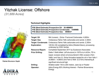 TSX.V: ADL



  Yitzhak License: Offshore
  (31,689 Acres)

                           Technical Highlights

                            P50 (Best Estimate) Prospective Oil: 20.4MMBO
                            P50 (Best Estimate) Prospective Condensate: 144MMB
                            P50 (Best Estimate) Prospective Gas: 989BCF


                           Target: Oil          Mid Jurassic , Zohar- Fractured Carbonates: 4,600m
                           Target: Gas          Cretaceous Talme Yafe carbonates and sands: 2,300m
                           Target: Condensate   Cretaceous Talme Yafe carbonates and sands: 2,300m
                           Exploration:         129 Km 3D completed by Adira (WesternGeco), processing
                                                underway by CGG Veritas
                           Resource Report:     Completed September 2011 by Gustavson Associates
                           Prior Drilling:      Delta-1 Well drilled (off structure) in 1970’s to 4,423m, TD in
                                                Upper Jurassic where oil encountered in Mid Jurassic (Yam
                                                Yaffo1 and Yam 2) Zohar formation tested for oil in Yam Yafo-1
                                                (4,890m – 4,995m) and Yam-2 Well (5,315m) interesting &
Yitzhak Structure- Depth
                                                significant structural high
                           Drilling:            Shallow water 140 to 200 meters. Jack-Up or Floater
                           Operator:            Adira Energy 85% Working Interest – Partner Brownstone
                                                Energy
                                                                                                       11
 