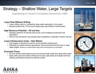 TSX.V: ADL


Strategy – Shallow Water, Large Targets
         Capitalizing on Israel’s Immediate Demand for O&G


Lower Risk Offshore Drilling
   • Lower drilling costs vs. competitive deep water exploration in the region
   • Operate at less than 1/3 the cost of deep water rigs drilling in Israeli waters

High Resource Potential – Oil and Gas
   • Strategic selection of licenses with proven, prior analogous production and
     exploration
   • 2D and now 3D seismic has already been completed on Gabriella, Yitzhak, Samuel

Lower Infrastructure Costs – Near Market
   • Gas targets on blocks are close to current pipeline infrastructure
   • Deliveries to market has less operational, environmental & financial risk vs. deep
     water targets. Delivery to market before deep water developments is achievable

Economic Focus
   • Oil from shallow well locations are more economically viable than deep water wells
   • Deep water gas have higher infrastructure costs, high pressure & highly technical
     delivery parameters & long time delivery market




                                                                                            17
 