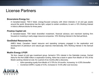 TSX.V: ADL



License Partners
Brownstone Energy Inc:
    A Canadian-based, TSX-V listed, energy-focused company with direct interests in oil and gas assets
    around the world. Brownstone has the right, subject to certain conditions, to earn a 15% Working Interest
    in Adira’s offshore blocks for three years.

Pinetree Capital Ltd:
    A Canadian-based, TSX listed diversified investment, financial advisory and merchant banking firm
    focused on investing in early stage resource companies. 10% Working Interest in the Samuel block.

GeoGlobal Resources Inc:
    AMEX listed, Canadian- based resource and operating company engaged in the exploration and
    development of petroleum and natural gas reserves internationally. 45% Working Interest in the Samuel
    block.

Modiin Energy LP/GP:
    Tel Aviv- based oil and gas investment group. farmed-in 70% interest in the Gabriella License. Carried
    Adira for the first US$8 million in exploration funding. Adira has a back-in option from Modiin of 15% of the
    Modiin working interest at cost, for a period of six months after a discovery.
                Adira operating royalty from Modiin of 3.75% for 24 months, increasing to 4.25% thereafter
                Combined (ORRI ) royalty of 4.5%, increases to 10.5% after cost recovery



                                                                                                              18
 