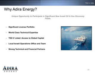 TSX.V: ADL



Why Adira Energy?
        Unique Opportunity to Participate in Significant New Israeli Oil & Gas Discovery
                                             Fields.



 •   Significant License Portfolio

 •   World Class Technical Expertise

 •   TSX-V Listed: Access to Global Capital

 •   Local Israeli Operations Office and Team

 •   Strong Technical and Financial Partners




                                                                                             20
 