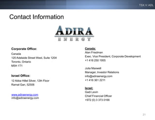 TSX.V: ADL



Contact Information



Corporate Office:                      Canada:
                                       Alan Friedman
Canada
                                       Exec. Vice President, Corporate Development
120 Adelaide Street West, Suite 1204
                                       +1 416 250 1955
Toronto, Ontario
M5H 1T1
                                       Julia Maxwell
                                       Manager, Investor Relations
Israel Office:                         info@adiraenergy.com
12 Abba Hillel Silver, 12th Floor      +1 416 361 2211
Ramat Gan, 52506
                                       Israel:
                                       Gadi Levin
www.adiraenergy.com                    Chief Financial Officer
info@adiraenergy.com
                                       +972 (0) 3 373 0166




                                                                                     21
 