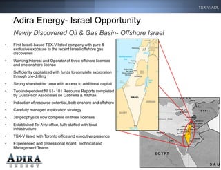 TSX.V: ADL


    Adira Energy- Israel Opportunity
    Newly Discovered Oil & Gas Basin- Offshore Israel
•   First Israeli-based TSX.V listed company with pure &
    exclusive exposure to the recent Israeli offshore gas
    discoveries
•   Working Interest and Operator of three offshore licenses
    and one onshore license
•   Sufficiently capitalized with funds to complete exploration
    through pre-drilling
•   Strong shareholder base with access to additional capital
•   Two independent NI 51- 101 Resource Reports completed
    by Gustavson Associates on Gabriella & Yitzhak
•   Indication of resource potential, both onshore and offshore
•   Carefully managed exploration strategy
•   3D geophysics now complete on three licenses
•   Established Tel Aviv office, fully staffed with local
    infrastructure
•   TSX-V listed with Toronto office and executive presence
•   Experienced and professional Board, Technical and
    Management Teams


                                                                     3
 