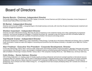 TSX.V: ADL



    Board of Directors
Dennis Bennie - Chairman, Independent Director
Co-Founder Adira Energy. Founder and CEO of XDL Capital; Co-founder, Former Chairman and CEO of Delrina Corporation; former Chairperson of
Canada Israel Political Affairs Committee (CJPAC).

Eli Barkat - Independent Director
Chairman and Co-founder of BRM, a recognized figure in the Israeli business community, with more than 20 years of entrepreneurial, investment and
business management experience.

Sheldon Inwentash - Independent Director
Chairman and CEO of Brownstone Energy. More than 20 years of experience in the investment industry and a deep understanding of progressive
investment and financial management strategies. A Chartered Accountant, Mr. Inwentash is also the Chairman and CEO of Pinetree Capital Ltd.,
a Canadian investment company with a portfolio of investments primarily in the resource and energy sectors.

Yael Reznik Cramer - Independent Director
VP Business Development of BRM Group, (major shareholder of Adira Energy). Currently sits on the boards of Backweb and Schema. She is a Certified
Public Accountant in Israel and holds a B.A degree in Accounting and Economics from the Hebrew University in Jerusalem and an MBA from Tel-Aviv
University.

Alan Friedman - Executive Vice President - Corporate Development, Director
Co-Founder Adira Energy. Senior roles in resource public market sector and emerging markets covering acquisitions, disposals, financings and investor
communications. Over the past 10 years, has managed or facilitated numerous successful going public transactions (IPO & RTO) on TSX and TSX-V as
well as facilitation of financings in excess of $100m. Various roles in TSX companies including Afriore Ltd., Talon Metals Corp. and Auryx Gold Corp.

Colin Kinley – Senior Advisor, Director
CEO of Kinley Exploration LLC, leading a team of industry experts providing professional, technical and oversight expertise to international resource
companies within the upstream sector. With 30 years of international expertise in integrated energy project management and new energy companies
development. Kinley served as a Senior Executive to several E & P companies & oilfield service companies and is specialized in frontier resource
development. He is a Director and CEO of Manx Energy Inc. - an Integrated Oil and Gas Company developing Heavy Oil in Canada and a Director of
Excelsior Minerals.


                                                                                                                                                  4
 