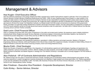 TSX.V: ADL



   Management & Advisors
Hezi Kugler- Chief Executive Officer
Hezi has extensive experience in the energy infrastructure field in general and in Israel’s hydrocarbons market in particular. Prior to his position as
Director General of Israel’s Ministry of National Infrastructures from 2006 – 2009, he was a leading project finance lawyer on major projects in the
energy and water sectors in Israel. During his tenure as Director General, he was responsible for overseeing Israel’s power sector and oil and gas
exploration and development on behalf of the government. Mr. Kugler led Israel’s negotiations with BG on development of the Gaza Marine natural
gas reservoir off shore from Israel / the Palestinian Authority; he initiated Israel’s first LNG project and served as co-chairman of the government
tender committee; he supervised closely development of Israel’s natural gas transmission system; and was responsible for development of Israel’s oil
and LPG imports networks carried out through government-owned companies under his supervision. He holds a BA in Political Science from Bar-Ilan
University and an LLB from Tel-Aviv University.

Gadi Levin- Chief Financial Officer
Gadi is a chartered accountant with many years of experience in the public and private equity markets. His experience spans multiple jurisdictions
including South Africa, England and Israel. He has a Bachelor of Commerce degree in Accounting and Information Systems, has received his
Chartered Accountant designation in South Africa and has an MBA from Bar Ilan University in Israel.

Glen Perry - Vice President Exploration
Glen has 40 years of exploration and development experience, specialized in drilling operations and project execution. Masters in Petroleum
Engineering. Served as a Director, COO and President of Zion Oil and Gas in Israel. Prior experience includes; Consultant to Delek Drilling; Director of
National Petroleum; Executive with Prairie Producing Company, Exxon and Energy Reserves Group.

Moshe Politi - Chief Geologist
Moshe has 39 years of experience, specializing in the integration of multi-disciplinary aspects and methodologies of geology and geophysics into
viable prospects in various environments: onshore, offshore, shallow and deep prospects, structurally complex (overthrust) and stratigraphic plays.
Moshe received his Bachelor and Master Degrees in Geology from The Hebrew University in Jerusalem and is currently engaged in his PhD studies in
Jerusalem.

Alon Polishuk - VP of Contracts Administration and Regulations
Mr. Polishuk brings over five years in Government Services of Israel, managing and co-coordinating mission critical programs and projects. He has
extensive experience in project management, business development and expertise in legal analysis and critical examination. Mr. Polishuk specializes
in Law and was admitted to the Israel Bar in 2001. He holds a BA, Business (Finance) from the Arison School of Business, as well as LLE, Radzyner
School of Law, Interdisciplinary Center, Herzliya.

Alan Friedman - Executive Vice President - Corporate Development, Director
Colin Kinley – Senior Advisor, Director
                                                                                                                                                     5
 
