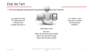 Etat de l’art
• L’IoT et le Big Data correspond à la quatrième génération de l’internet
12 juin 2014
Internet des Objets - Pierre FORMOSA - Copyright © UMANIS
2014
13
Le support de cette
3ème génération de
l’internet sera
« l’objet connecté » !
La « Valeur » sera
mesurée en nombre
de transactions
réalisées !
Association entre
Sécurité :
Valeur des données personnelles
Valeur des données d’usage
Valeur des données sociales
 