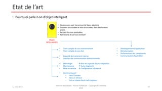 Etat de l’art
• Pourquoi parle-t-on d’objet intelligent
12 juin 2014
Internet des Objets - Pierre FORMOSA - Copyright © UMANIS
2014
19
Objets
INTELLIGENTS
• Tient compte de son environnement
• Tient compte de son état
• Capacité de traitement interne
• Interface de communication bidirectionnelle
• Métrologie  être en capacité d’auto-adaptation
• Maintenance  Auto-diagnostic
• Mise en service  Configuration à distance
• Communiquant :
• Vers l’humain
• Vers un serveur
• Sur un réseau local multi-capteurs
• Développement d’application
• Miniaturisation
• Performances des composants
• Communication haut débit
• Les données sont transmises de façon aléatoire
• Données structurées et non structurées, dans des formats
divers
• Par des flux non prévisibles
• Patrimoine de services évolutif
 