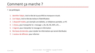 Comment ça marche ?
• Les prérequis
1. Identifier l’objet, c’est le rôle de la puce RFID et marqueurs visuels
2. Lire l’objet, c’est le rôle des lecteurs d’identification
3. 1 dispositif mobile, par exemple une tablette, un téléphone portable, un PC
4. 1 réseau, pour transporter le « message », 2G, 3G, 4G, WiFi, LiFi, …
5. 1 logiciel, pour interpréter le message en information
6. Des bases de données, pour stocker les informations qui seront distribuées
7. 1 vecteur de diffusion, pour informer
12 juin 2014
Internet des Objets - Pierre FORMOSA - Copyright © UMANIS
2014
22
 