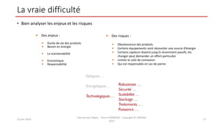 La vraie difficulté
• Bien analyser les enjeux et les risques
12 juin 2014
Internet des Objets - Pierre FORMOSA - Copyright © UMANIS
2014
27
 Des enjeux :
 Durée de vie des produits
 Besoin en énergie
 La maintenabilité
 Economique
 Responsabilité
 Des risques :
 Obsolescence des produits
 Certains équipements vont nécessiter une source d’énergie
 Certains capteurs étaient jusqu’à récemment passifs, les
changer peut demander un effort particulier
 Limiter le coût de connexion
 Qui est responsable en cas de panne
 