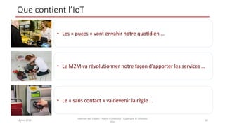 Que contient l’IoT
12 juin 2014
Internet des Objets - Pierre FORMOSA - Copyright © UMANIS
2014
30
• Les « puces » vont envahir notre quotidien …
• Le M2M va révolutionner notre façon d’apporter les services …
• Le « sans contact » va devenir la règle …
 