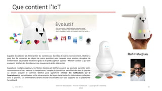 Que contient l’IoT
12 juin 2014
Internet des Objets - Pierre FORMOSA - Copyright © UMANIS
2014
32
Rafi HaladjianCapable de collecter et d’interpréter les nombreuses données de notre environnement, Mother a
pour but de connecter les objets de notre quotidien pour lesquels nous voulons récupérer de
l’information. Ce procédé fonctionne grâce à de petits capteurs appelés « Motion Cookies », qui vont
envoyer à Mother des données sur nos mouvements et les interpréter.
Equipés de multiples capteurs, les Motion Cookies et Mother peuvent par exemple surveiller votre
consommation d’eau, mesurer la température, compter le nombre de pas effectués dans la journée
ou encore analyser le sommeil. Mother peut également envoyer des notifications sur le
Smartphone de son utilisateur et lui retransmettre de façon claire toutes les informations collectées
dans la journée. Les informations seront ensuite visualisables sur tous supports via la plateforme
Senseboard.
 