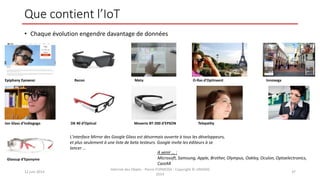 Que contient l’IoT
• Chaque évolution engendre davantage de données
12 juin 2014
Internet des Objets - Pierre FORMOSA - Copyright © UMANIS
2014
37
Epiphany Eyewear Recon Meta O-Ras d’Optinvent Innovega
Ion Glass d’Indiegogo DK 40 d’Optical Moverio BT-200 d’EPSON Telepathy
Glassup d’Eponyme
L'interface Mirror des Google Glass est désormais ouverte à tous les développeurs,
et plus seulement à une liste de beta testeurs. Google invite les éditeurs à se
lancer …
A venir … :
Microsoft, Samsung, Apple, Brother, Olympus, Oakley, Oculon, Optoelectronics,
CastAR
 