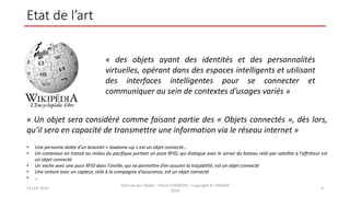 Etat de l’art
12 juin 2014
Internet des Objets - Pierre FORMOSA - Copyright © UMANIS
2014
4
« des objets ayant des identités et des personnalités
virtuelles, opérant dans des espaces intelligents et utilisant
des interfaces intelligentes pour se connecter et
communiquer au sein de contextes d’usages variés »
« Un objet sera considéré comme faisant partie des « Objets connectés », dès lors,
qu’il sera en capacité de transmettre une information via le réseau internet »
• Une personne dotée d’un bracelet « Jawbone-up » est un objet connecté…
• Un conteneur en transit au milieu du pacifique portant un puce RFID, qui dialogue avec le server du bateau relié par satellite à l’affréteur est
un objet connecté
• Un vache avec une puce RFID dans l’oreille, qui va permettre d’en assurer la traçabilité, est un objet connecté
• Une voiture avec un capteur, relié à la compagnie d’assurance, est un objet connecté
• …
 