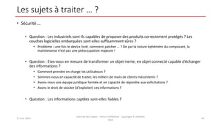Les sujets à traiter … ?
• Sécurité …
• Question : Les industriels sont-ils capables de proposer des produits correctement protégés ? Les
couches logicielles embarquées sont-elles suffisamment sûres ?
• Problème : une fois le device livré, comment patcher … ? De par la nature éphémère du composant, la
maintenance n’est pas une préoccupation majeure !
• Question : Etes-vous en mesure de transformer un objet inerte, en objet connecté capable d’échanger
des informations ?
• Comment prendre en charge les utilisateurs ?
• Sommes-nous en capacité de traiter, les milliers de mails de clients mécontents ?
• Avons-nous une équipe juridique formée et en capacité de répondre aux sollicitations ?
• Avons le droit de stocker (d’exploiter) ces informations ?
• Question : Les informations captées sont-elles fiables ?
12 juin 2014
Internet des Objets - Pierre FORMOSA - Copyright © UMANIS
2014
45
 