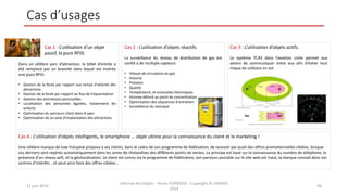 Cas d’usages
12 juin 2014
Internet des Objets - Pierre FORMOSA - Copyright © UMANIS
2014
48
Cas 1 : L’utilisation d’un objet
passif, la puce RFID.
Dans un célèbre parc d’attraction, le billet d’entrée a
été remplacé par un bracelet dans lequel est insérée
une puce RFID.
• Gestion de la foule par rapport aux temps d’attente des
attractions
• Gestion de la foule par rapport au flux de fréquentation
• Gestion des animations ponctuelles
• Localisation des personnes égarées, notamment les
enfants
• Optimisation du parcours client dans le parc
• Optimisation de la carte d’implantation des attractions
Cas 2 : L’utilisation d’objets réactifs.
La surveillance du réseau de distribution de gaz est
confié à de multiple capteurs
• Vitesse de circulation du gaz
• Volume
• Pression
• Qualité
• Température, et anomalies thermiques
• Volume délivré au point de concentration
• Optimisation des séquences d’entretien
• Surveillance du sismique
Cas 3 : L’utilisation d’objets actifs.
Le système TCAS dans l’aviation civile permet aux
avions de communiquer entre eux afin d’éviter tout
risque de collision en vol.
Cas 4 : L’utilisation d’objets intelligents, le smartphone … objet ultime pour la connaissance du client et le marketing !
Une célèbre marque de luxe française propose à ses clients, dans le cadre de son programme de fidélisation, de recevoir par push des offres promotionnelles ciblées, lorsque
ces derniers sont repérés automatiquement dans les zones de chalandises des différents points de ventes. Le principe est basé sur la connaissance du numéro de téléphone, la
présence d’un réseau wifi, et la géolocalisation. Le client est connu via le programme de fidélisation, son parcours possible sur le site web est tracé, la marque connait donc ses
centres d’intérêts… et peut ainsi faire des offres ciblées…
 