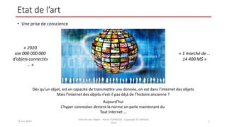 Etat de l’art
• Une prise de conscience
12 juin 2014
Internet des Objets - Pierre FORMOSA - Copyright © UMANIS
2014
5
Dès qu’un objet, est en capacité de transmettre une donnée, on est dans l’internet des objets
Mais l’internet des objets n’est-il pas déjà de l’histoire ancienne ?
Aujourd’hui
L’hyper-connexion devient la norme on parle maintenant du
Tout Internet …
« 2020
xxx 000 000 000
d’objets connectés
… »
« 1 marché de …
14 400 M$ »
667 Millions de Milliards d’adresses IP disponibles !
 