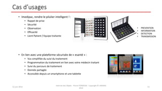 Cas d’usages
• Imedipac, rendre le pilulier intelligent ! :
• Rappel de prise
• Sécurité
• Observation
• Efficacité
• Lient Patient / Equipe traitante
• En lien avec une plateforme sécurisée de « esanté » :
• Vus simplifiée du suivi du traitement
• Programmation du traitement en lien avec votre médecin traitant
• Suivi du parcours de traitement
• Donnée partagée
• Accessible depuis un smartphone et une tablette
12 juin 2014
Internet des Objets - Pierre FORMOSA - Copyright © UMANIS
2014
51
• PREVENTION
• INFORMATION
• DETECTION
• TRANSMISSION
 