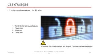 Cas d’usages
• 1 préoccupation majeure … La Sécurité
12 juin 2014
Internet des Objets - Pierre FORMOSA - Copyright © UMANIS
2014
53
L’internet des objets ne doit pas devenir l’internet de la vulnérabilité
• Vulnérabilité face aux attaques
• Prévention
• Détection
• Correction
 