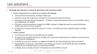 Les solutions …
• Stockage des données, la base de données reste incontournable
• 5 points importants sur le choix d’une solution de stockage :
1. Solutions facilement évolutives, matériels à faible coût
2. Solutions conçues dès l’origine pour manipuler de très important volume de données
3. Annoncées comme des solutions autogérées … le NoSQL a souvent été présenté comme la mort du DBA, ce point
est probablement très exagéré
4. Présentées comme économique au regard d’un SGBDr classique, à budget équivalent la quantité de données
stockée sera entre 5 et 10 fois supérieur
5. La maintenance est plus aisée et les risques de « casser » un schéma sont moins important qu’avec un SGBDr
classique
• 5 défis à relever :
1. La maturité qui reste jeune, et la prolifération des modèles
2. Le support à ces nouvelles solutions de stockage. Pour la plus part en Open Source ces solutions sont issues d’une
communauté de développeurs
3. Le NoSQL est conçu pour répondre aux exigences du Web 2.0, pas nécessairement aux attente de type BI
4. Administration, l’annonce du « Zéro-Admin » est utopique, au contraire une BD NoSQL demande une grande
habileté dès son installation jusqu’à sa maintenance en MCO
5. Le NoSQL, reste un monde en devenir et l’expertise est encore difficile à trouver
12 juin 2014
Internet des Objets - Pierre FORMOSA - Copyright © UMANIS
2014
56
 