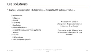 Les solutions …
• Déployer une organisation « DataCentric » ne fait pas tout ! Il faut rester vigilant …
• Urbanisation
• Fréquence
• Fluidité
• Scalabilité
• Distribution
• Garantie de service
• Zéro adhérence aux services applicatifs
• Services
• Sécurité
• Indépendance
• Auditabilité et traçabilité
12 juin 2014
Internet des Objets - Pierre FORMOSA - Copyright © UMANIS
2014
67
Nous sommes face à un
changement de paradigme dans le
traitement de la donnée !
L’entreprise se doit d’évoluer vers
un système d’information de type
message !
 