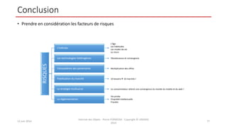 Conclusion
• Prendre en considération les facteurs de risques
12 juin 2014
Internet des Objets - Pierre FORMOSA - Copyright © UMANIS
2014
77
RISQUES L’individu
Les technologies hétérogènes
L’écosystème des partenaires
Pixellisation du marché
La stratégie multicanal
La réglementation
L’âge
Les habitudes
Les modes de vie
Le churn
10 besoins 10 marchés !
Le consommateur attend une convergence du monde du mobile et du web !
Vie privée
Propriété intellectuelle
Fraudes
Multiplication des offres
Obsolescence et convergence
 
