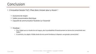 Conclusion
• L’innovation booste l’IoT, il faut donc innover pour y réussir !
• Economie de moyen
• Faible consommation électrique
• Capacité de communication focalisée sur l’essentiel
• Paradoxe :
• Plus l’objet aura un durée de vie longue, plus la probabilité d’investissement en terme de connectivité sera
faible !
• A contrario, les objets à faible durée de vie auront tendance à disposer une grande connectivité !
12 juin 2014
Internet des Objets - Pierre FORMOSA - Copyright © UMANIS
2014
80
 
