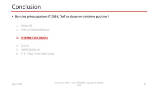 Conclusion
• Dans les préoccupations IT 2014, l’IoT se classe en troisième position !
1. MOBILITE
2. APPLICATIONS MOBILES
3. INTERNET DES OBJETS
4. CLOUD
5. IMPRESSION 3D
6. RTB – Real Time Advertising
12 juin 2014
Internet des Objets - Pierre FORMOSA - Copyright © UMANIS
2014
81
 