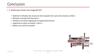 Conclusion
• 5 leviers pour réussir son virage de l’IoT
• Optimiser l’utilisation des ressources dans la gestion des cycles des processus métiers
• Renforcer la productivité de chacun
• Améliorer les chaînes logistiques et d’approvisionnement
• Augmenter la valeur du capital « Client »
• Réduire son cycle d’innovation
12 juin 2014
Internet des Objets - Pierre FORMOSA - Copyright © UMANIS
2014
83
 