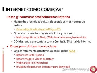Passo 5: Normas e procedimentos rotários
 Mantenha a identidade visual de acordo com as normas de
Rotary:
 Guia de IdentidadeVisual do RI (547-PT)
 Fique atento aos documentos de Rotary paraWeb
 Melhores práticas de Desig:Websites e comunicação eletrônica
 Dúvidas, entre em contato com a Comissão Distrital de Internet
 Dicas para utilizar no seu clube:
 Veja as ferramentas multimídias do RI: clique AQUI
 Rotary nas Redes Sociais
 Rotary Images eVídeos do Rotary
 Webinars de RI eTweetchats
 Imagens e logomarcas do Rotary para download
INTERNET:COMOCOMEÇAR?
Treinamento da Comissão de Internet
ADIRC 2012 | Distrito 4.540 | Monte Alto-SP
 
