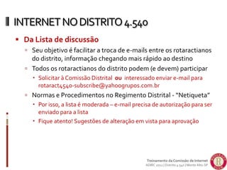  Da Lista de discussão
 Seu objetivo é facilitar a troca de e-mails entre os rotaractianos
do distrito, informação chegando mais rápido ao destino
 Todos os rotaractianos do distrito podem (e devem) participar
 Solicitar à Comissão Distrital ou interessado enviar e-mail para
rotaract4540-subscribe@yahoogrupos.com.br
 Normas e Procedimentos no Regimento Distrital - “Netiqueta”
 Por isso, a lista é moderada – e-mail precisa de autorização para ser
enviado para a lista
 Fique atento! Sugestões de alteração em vista para aprovação
INTERNETNODISTRITO4.540
Treinamento da Comissão de Internet
ADIRC 2012 | Distrito 4.540 | Monte Alto-SP
 