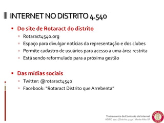  Do site de Rotaract do distrito
 Rotaract4540.org
 Espaço para divulgar notícias da representação e dos clubes
 Permite cadastro de usuários para acesso a uma área restrita
 Está sendo reformulado para a próxima gestão
 Das mídias sociais
 Twitter: @rotaract4540
 Facebook: “Rotaract Distrito que Arrebenta”
INTERNETNODISTRITO4.540
Treinamento da Comissão de Internet
ADIRC 2012 | Distrito 4.540 | Monte Alto-SP
 