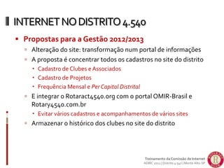  Propostas para a Gestão 2012/2013
 Alteração do site: transformação num portal de informações
 A proposta é concentrar todos os cadastros no site do distrito
 Cadastro de Clubes e Associados
 Cadastro de Projetos
 Frequência Mensal e Per Capital Distrital
 E integrar o Rotaract4540.org com o portal OMIR-Brasil e
Rotary4540.com.br
 Evitar vários cadastros e acompanhamentos de vários sites
 Armazenar o histórico dos clubes no site do distrito
INTERNETNODISTRITO4.540
Treinamento da Comissão de Internet
ADIRC 2012 | Distrito 4.540 | Monte Alto-SP
 