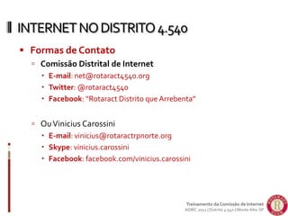  Formas de Contato
 Comissão Distrital de Internet
 E-mail: net@rotaract4540.org
 Twitter: @rotaract4540
 Facebook: “Rotaract Distrito que Arrebenta”
 OuVinicius Carossini
 E-mail: vinicius@rotaractrpnorte.org
 Skype: vinicius.carossini
 Facebook: facebook.com/vinicius.carossini
INTERNETNODISTRITO4.540
Treinamento da Comissão de Internet
ADIRC 2012 | Distrito 4.540 | Monte Alto-SP
 